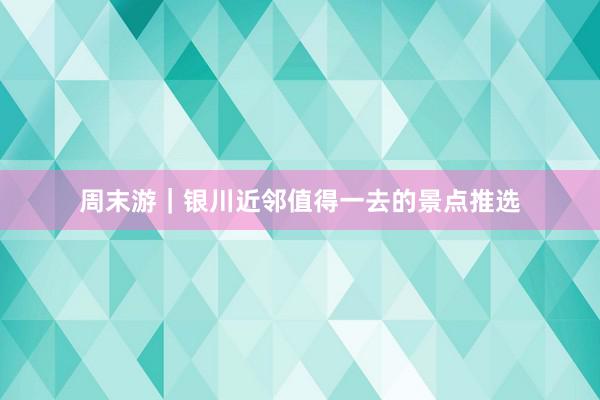 周末游｜银川近邻值得一去的景点推选