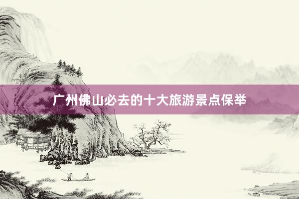 广州佛山必去的十大旅游景点保举