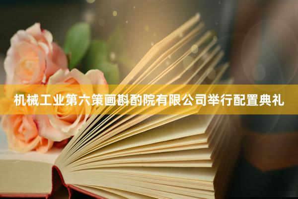 机械工业第六策画斟酌院有限公司举行配置典礼