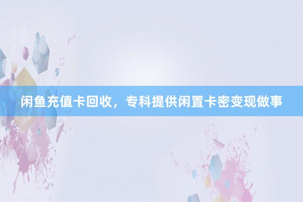闲鱼充值卡回收，专科提供闲置卡密变现做事
