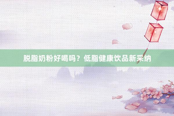 脱脂奶粉好喝吗？低脂健康饮品新采纳